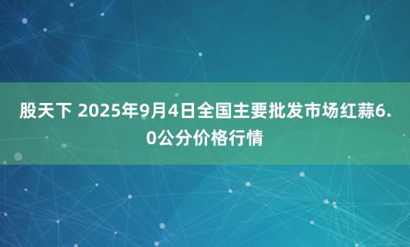 股天下 2025年9月4日全国主要批发市场红蒜6.0公分价格行情