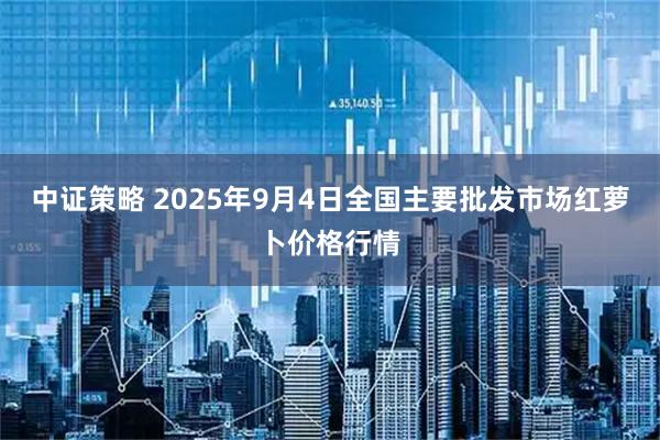 中证策略 2025年9月4日全国主要批发市场红萝卜价格行情