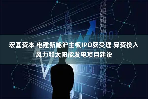 宏基资本 电建新能沪主板IPO获受理 募资投入风力和太阳能发电项目建设