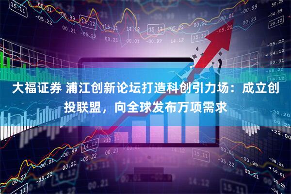 大福证券 浦江创新论坛打造科创引力场：成立创投联盟，向全球发布万项需求