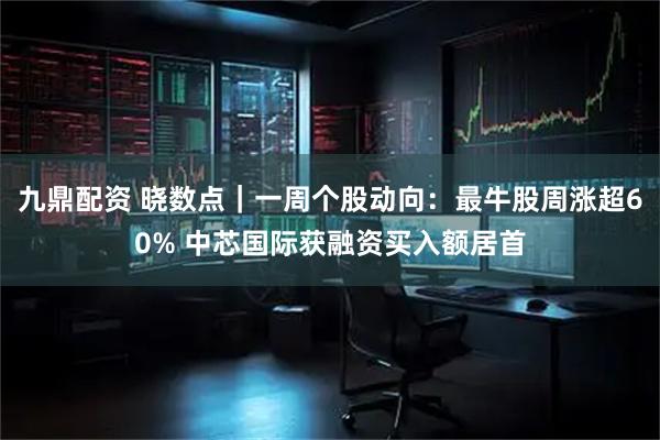 九鼎配资 晓数点｜一周个股动向：最牛股周涨超60% 中芯国际获融资买入额居首