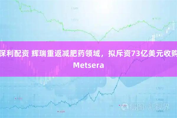 保利配资 辉瑞重返减肥药领域，拟斥资73亿美元收购Metsera