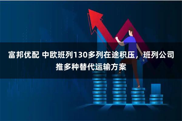 富邦优配 中欧班列130多列在途积压，班列公司推多种替代运输方案