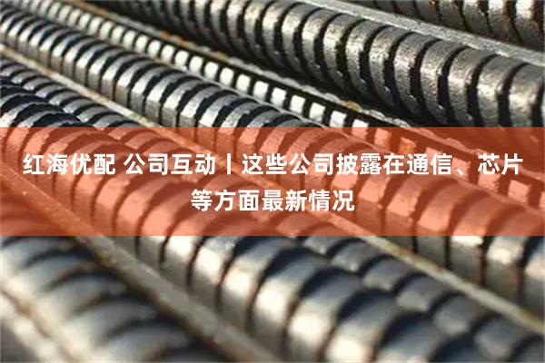 红海优配 公司互动丨这些公司披露在通信、芯片等方面最新情况