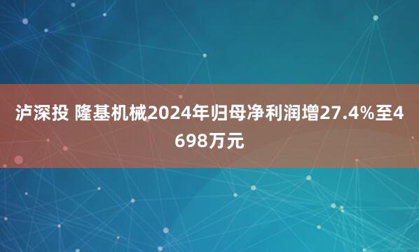 泸深投 隆基机械2024年归母净利润增27.4%至4698万元