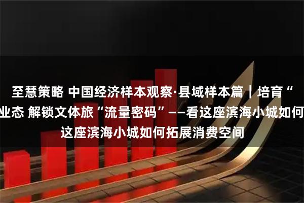 至慧策略 中国经济样本观察·县域样本篇｜培育“海陆空”新潮业态 解锁文体旅“流量密码”——看这座滨海小城如何拓展消费空间