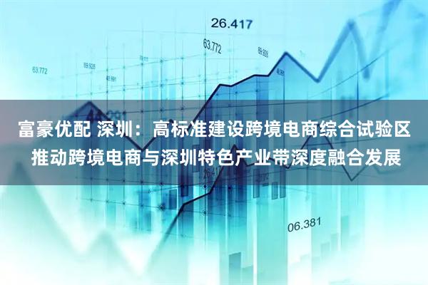 富豪优配 深圳：高标准建设跨境电商综合试验区 推动跨境电商与深圳特色产业带深度融合发展