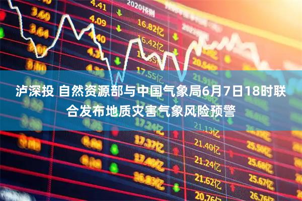 泸深投 自然资源部与中国气象局6月7日18时联合发布地质灾害气象风险预警