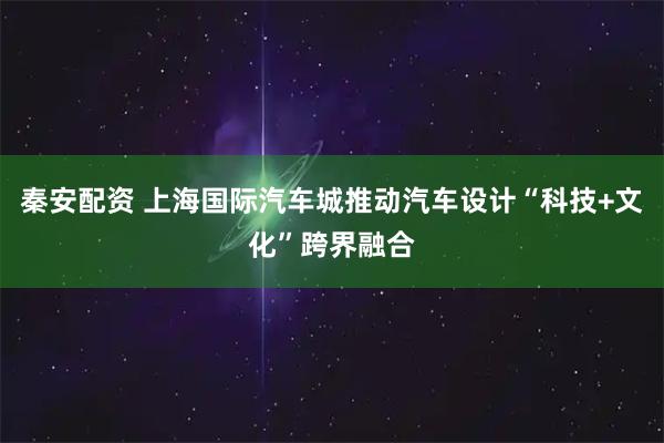 秦安配资 上海国际汽车城推动汽车设计“科技+文化”跨界融合