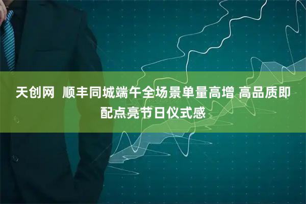 天创网  顺丰同城端午全场景单量高增 高品质即配点亮节日仪式感