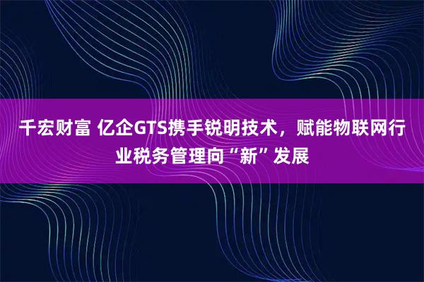 千宏财富 亿企GTS携手锐明技术，赋能物联网行业税务管理向“新”发展