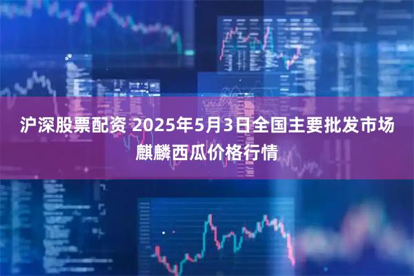 沪深股票配资 2025年5月3日全国主要批发市场麒麟西瓜价格行情