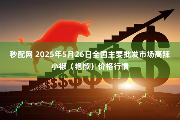 秒配网 2025年5月26日全国主要批发市场高辣小椒（艳椒）价格行情