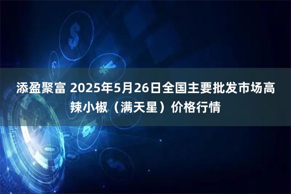 添盈聚富 2025年5月26日全国主要批发市场高辣小椒（满天星）价格行情