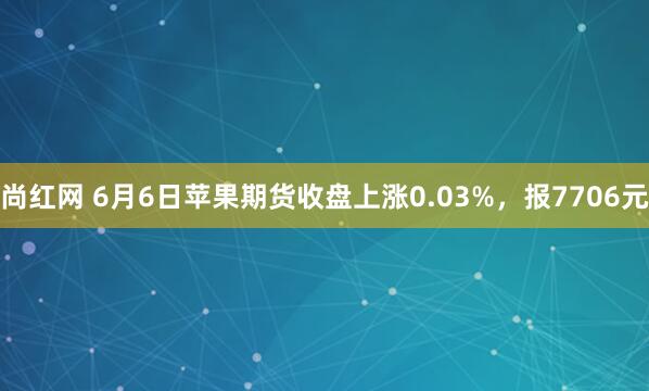 尚红网 6月6日苹果期货收盘上涨0.03%，报7706元