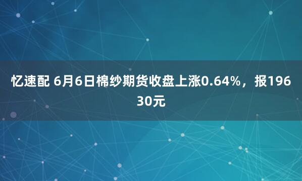 忆速配 6月6日棉纱期货收盘上涨0.64%，报19630元