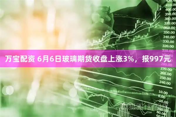 万宝配资 6月6日玻璃期货收盘上涨3%，报997元