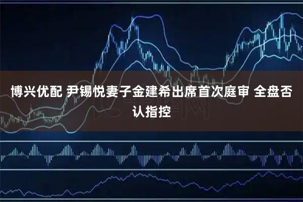 博兴优配 尹锡悦妻子金建希出席首次庭审 全盘否认指控