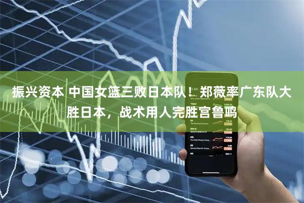 振兴资本 中国女篮三败日本队！郑薇率广东队大胜日本，战术用人完胜宫鲁鸣
