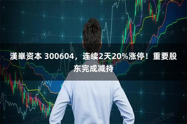 漢崋资本 300604，连续2天20%涨停！重要股东完成减持