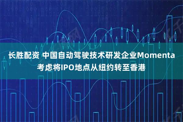长胜配资 中国自动驾驶技术研发企业Momenta考虑将IPO地点从纽约转至香港