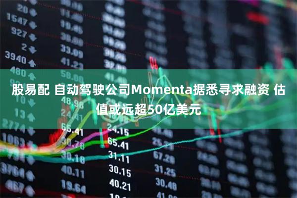 股易配 自动驾驶公司Momenta据悉寻求融资 估值或远超50亿美元