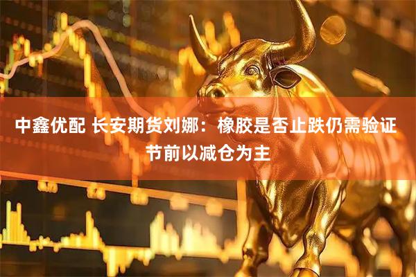 中鑫优配 长安期货刘娜：橡胶是否止跌仍需验证 节前以减仓为主