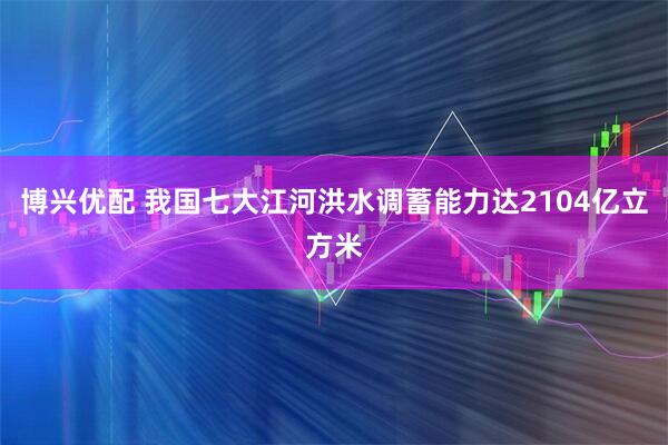 博兴优配 我国七大江河洪水调蓄能力达2104亿立方米