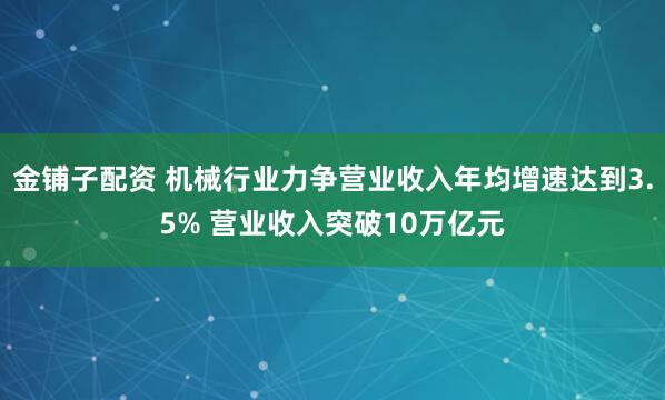 金铺子配资 机械行业力争营业收入年均增速达到3.5% 营业收入突破10万亿元