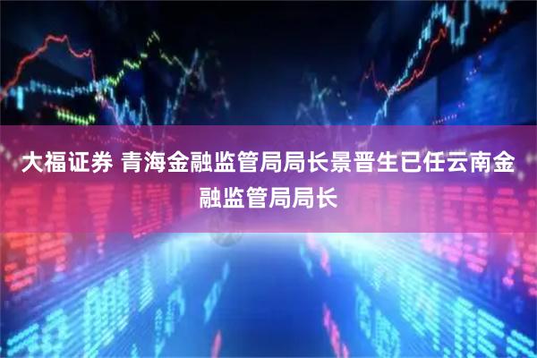 大福证券 青海金融监管局局长景晋生已任云南金融监管局局长