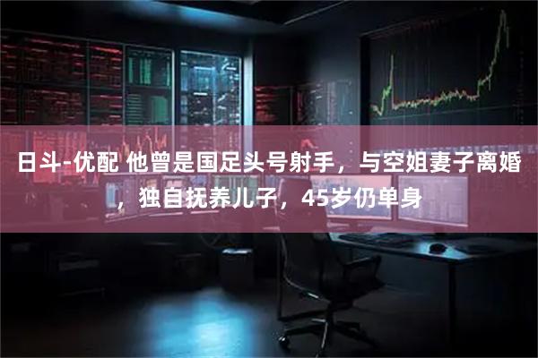 日斗-优配 他曾是国足头号射手，与空姐妻子离婚，独自抚养儿子，45岁仍单身