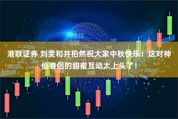 港联证券 刘雯和井柏然祝大家中秋快乐！这对神仙眷侣的甜蜜互动太上头了！