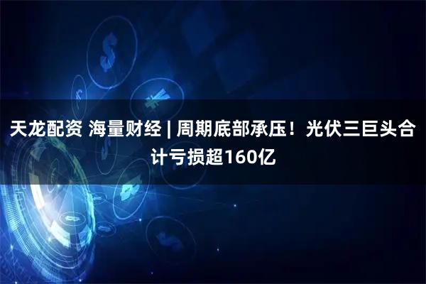 天龙配资 海量财经 | 周期底部承压！光伏三巨头合计亏损超160亿