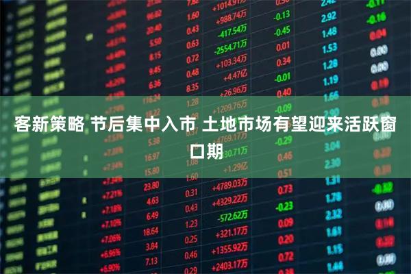 客新策略 节后集中入市 土地市场有望迎来活跃窗口期