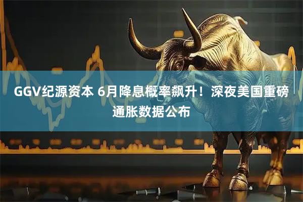 GGV纪源资本 6月降息概率飙升！深夜美国重磅通胀数据公布