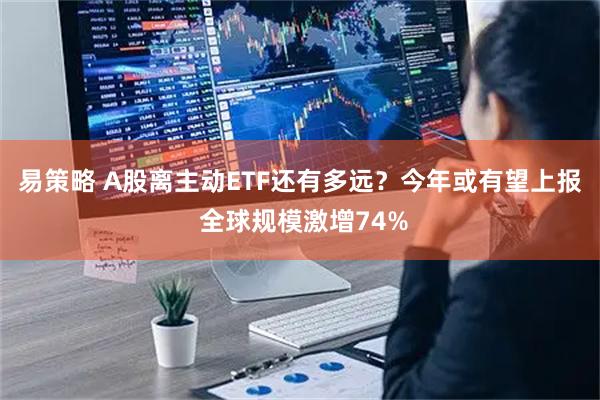 易策略 A股离主动ETF还有多远?今年或有望上报 全球规模激增74%