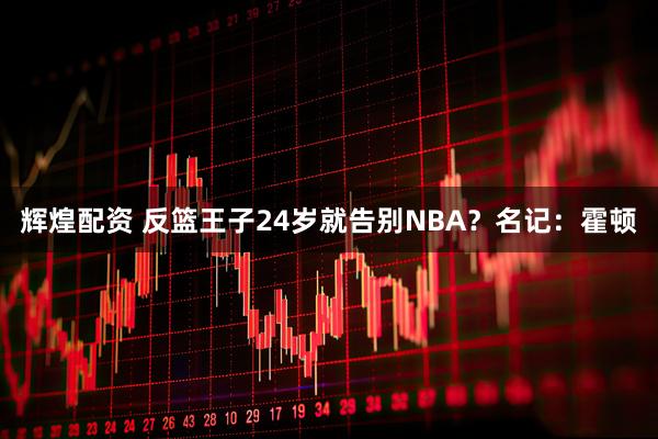 辉煌配资 反篮王子24岁就告别NBA？名记：霍顿