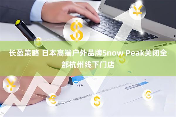 长盈策略 日本高端户外品牌Snow Peak关闭全部杭州线下门店