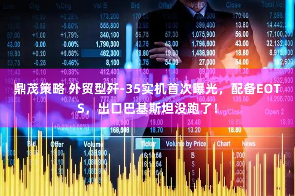 鼎茂策略 外贸型歼-35实机首次曝光，配备EOTS，出口巴基斯坦没跑了！
